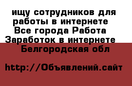 ищу сотрудников для работы в интернете - Все города Работа » Заработок в интернете   . Белгородская обл.